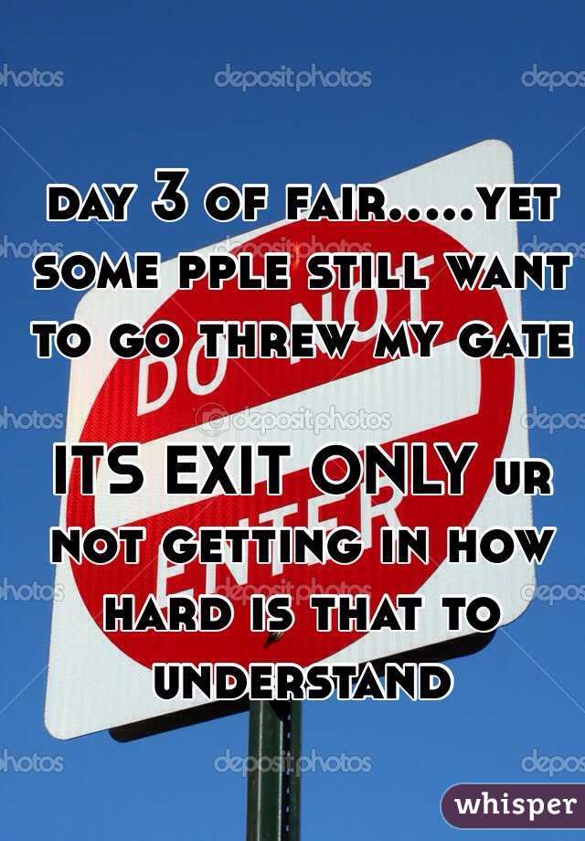 day 3 of fair.....yet some pple still want to go threw my gate

ITS EXIT ONLY ur not getting in how hard is that to understand 