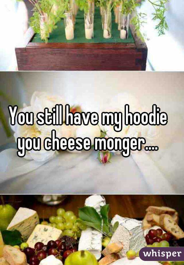 You still have my hoodie you cheese monger.... 
