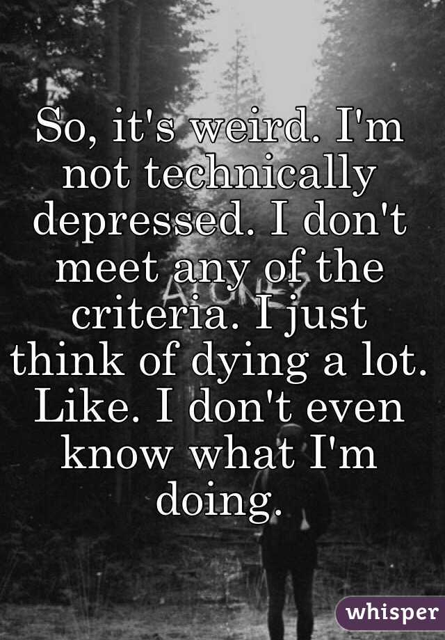So, it's weird. I'm not technically depressed. I don't meet any of the criteria. I just think of dying a lot. Like. I don't even know what I'm doing. 