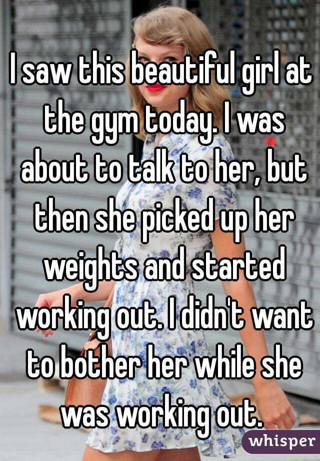 I saw this beautiful girl at the gym today. I was about to talk to her, but then she picked up her weights and started working out. I didn't want to bother her while she was working out. 