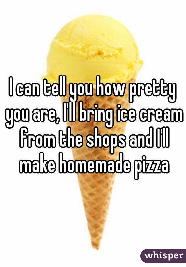 I can tell you how pretty you are, I'll bring ice cream from the shops and I'll make homemade pizza