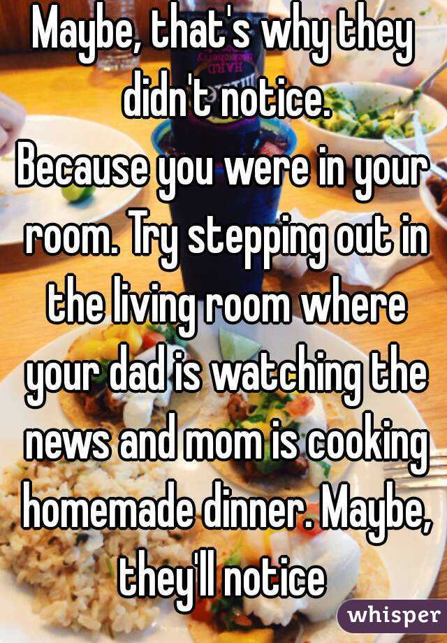 Maybe, that's why they didn't notice.
Because you were in your room. Try stepping out in the living room where your dad is watching the news and mom is cooking homemade dinner. Maybe, they'll notice 