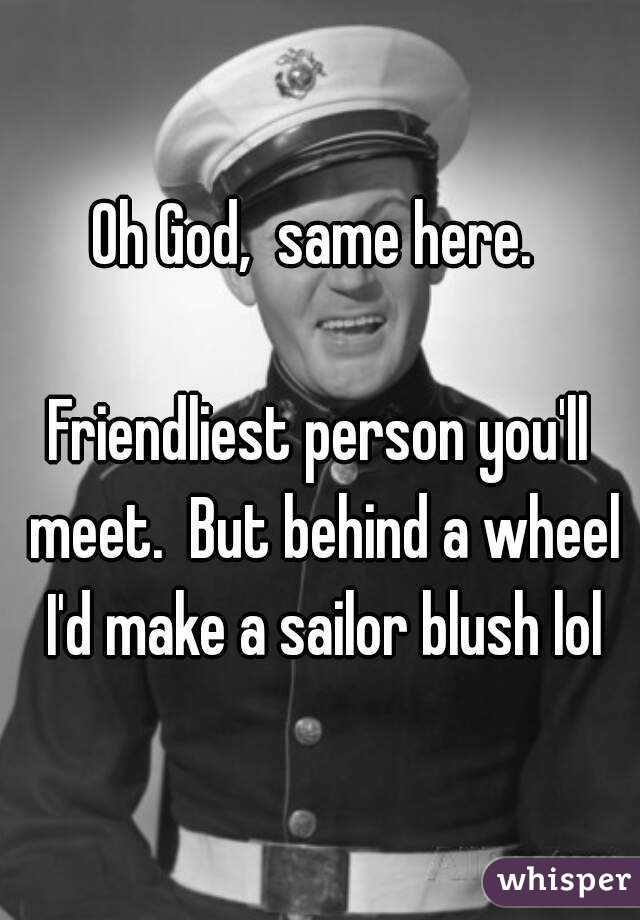 Oh God,  same here. 

Friendliest person you'll meet.  But behind a wheel I'd make a sailor blush lol