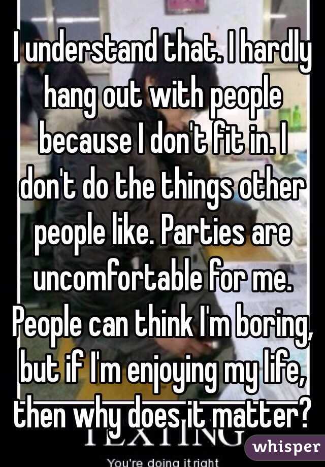 I understand that. I hardly hang out with people because I don't fit in. I don't do the things other people like. Parties are uncomfortable for me. People can think I'm boring, but if I'm enjoying my life, then why does it matter? 