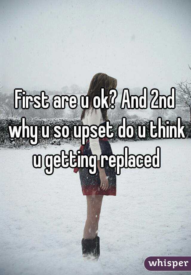First are u ok? And 2nd why u so upset do u think u getting replaced