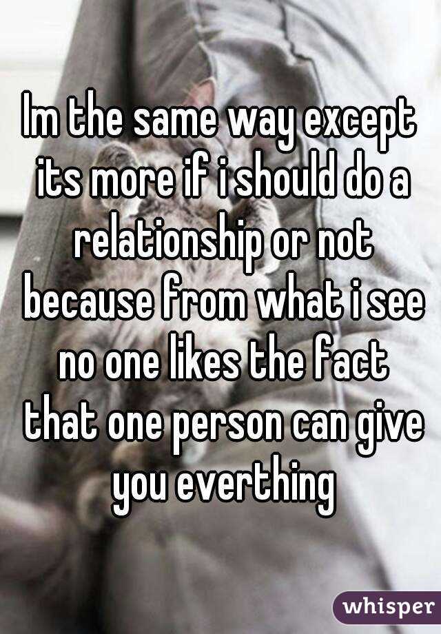 Im the same way except its more if i should do a relationship or not because from what i see no one likes the fact that one person can give you everthing