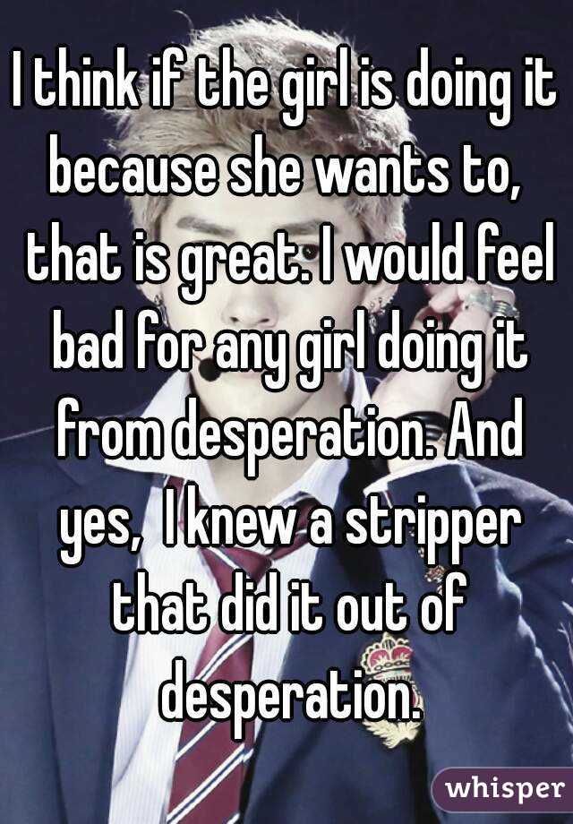 I think if the girl is doing it because she wants to,  that is great. I would feel bad for any girl doing it from desperation. And yes,  I knew a stripper that did it out of desperation.