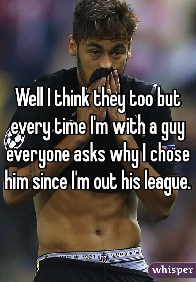 Well I think they too but every time I'm with a guy everyone asks why I chose him since I'm out his league. 
