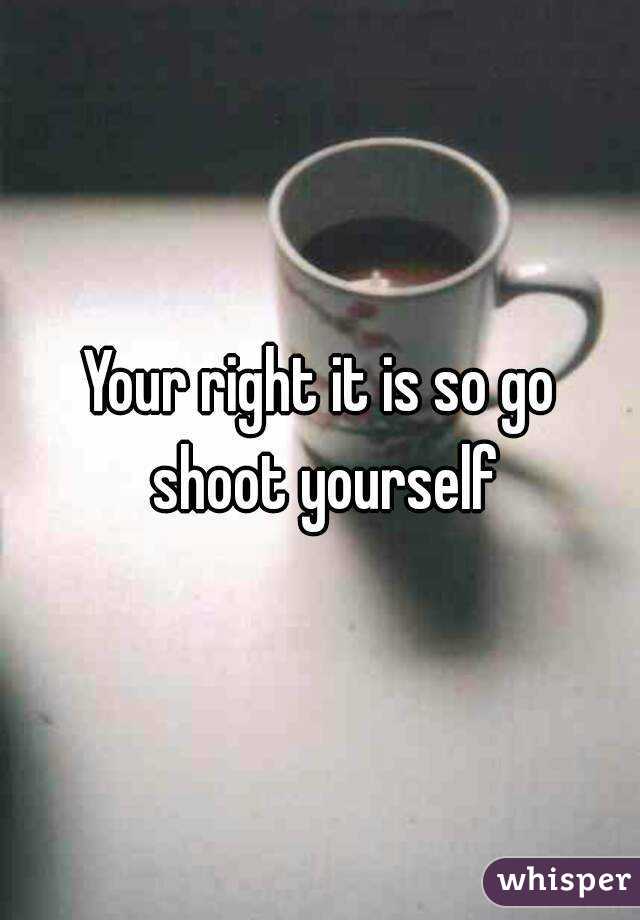 Your right it is so go shoot yourself