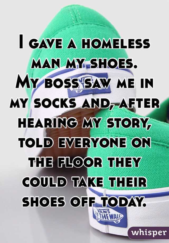 I gave a homeless man my shoes. 
My boss saw me in my socks and, after hearing my story, told everyone on the floor they could take their shoes off today. 