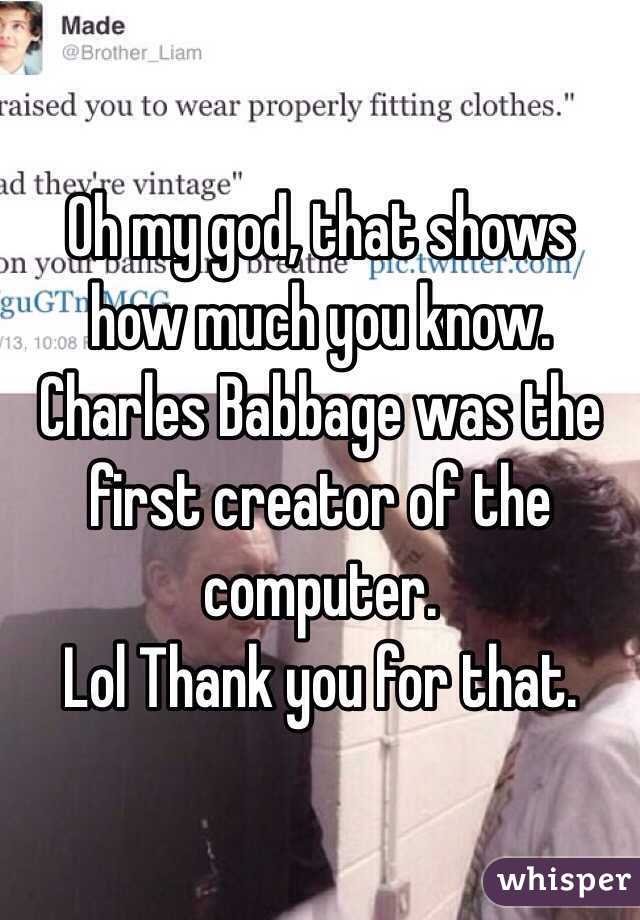 Oh my god, that shows how much you know. Charles Babbage was the first creator of the computer. 
Lol Thank you for that.