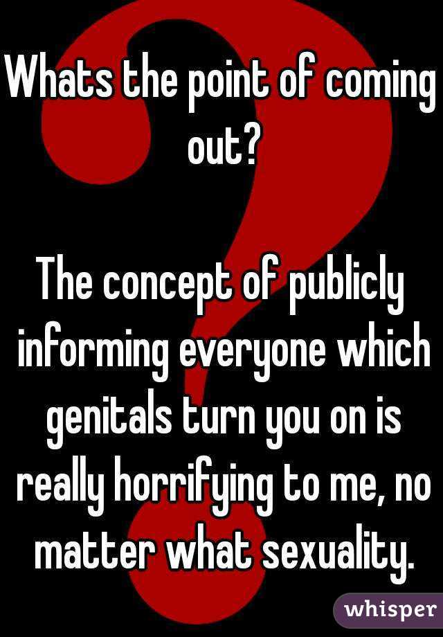 Whats the point of coming out?

The concept of publicly informing everyone which genitals turn you on is really horrifying to me, no matter what sexuality.