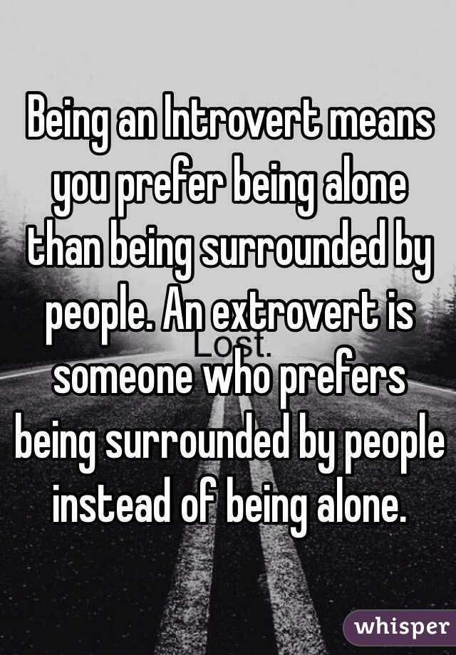 Being an Introvert means you prefer being alone than being surrounded by people. An extrovert is someone who prefers being surrounded by people instead of being alone.