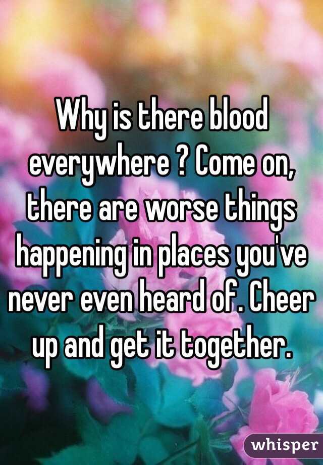 Why is there blood everywhere ? Come on, there are worse things happening in places you've never even heard of. Cheer up and get it together. 