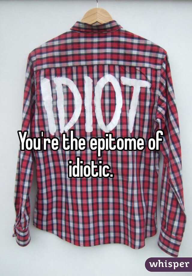 You're the epitome of idiotic.