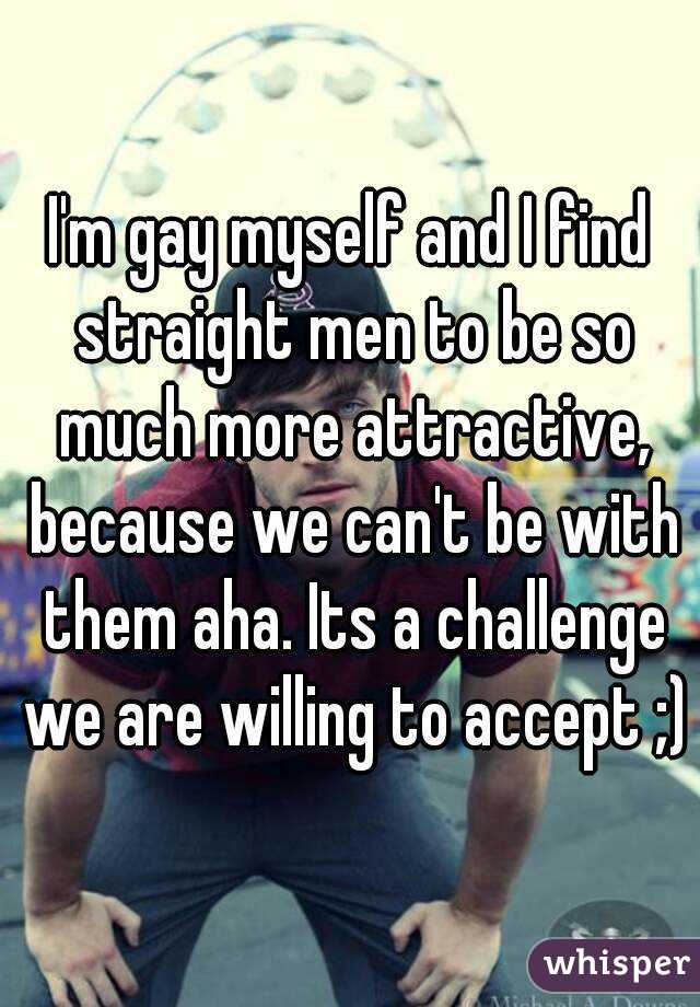 I'm gay myself and I find straight men to be so much more attractive, because we can't be with them aha. Its a challenge we are willing to accept ;)