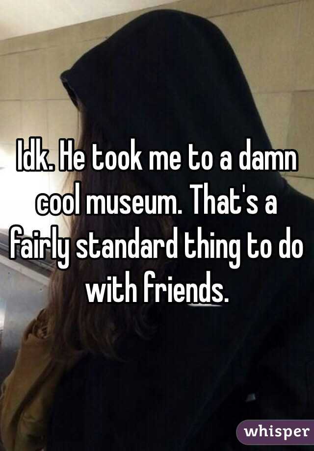 Idk. He took me to a damn cool museum. That's a fairly standard thing to do with friends. 