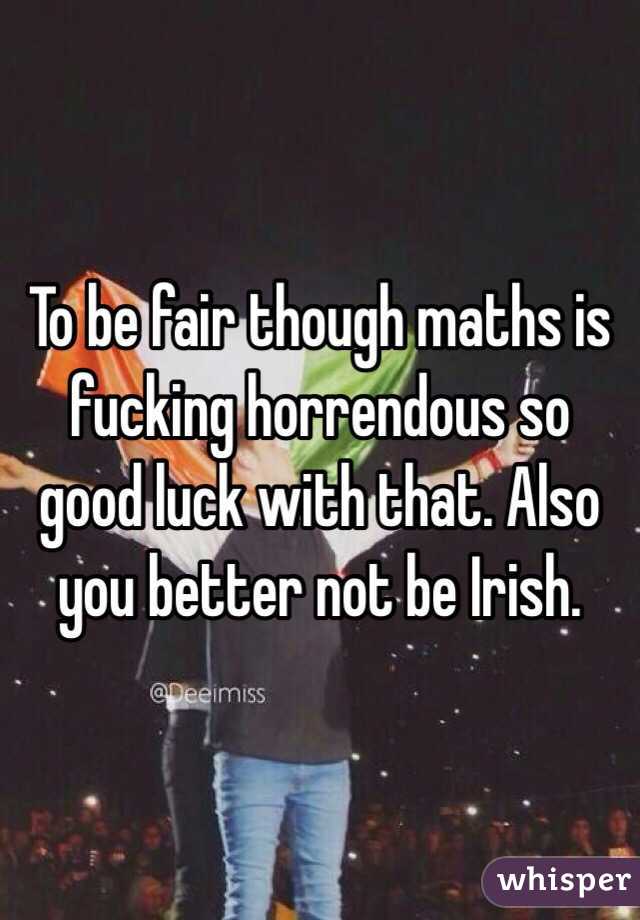 To be fair though maths is fucking horrendous so good luck with that. Also you better not be Irish. 
