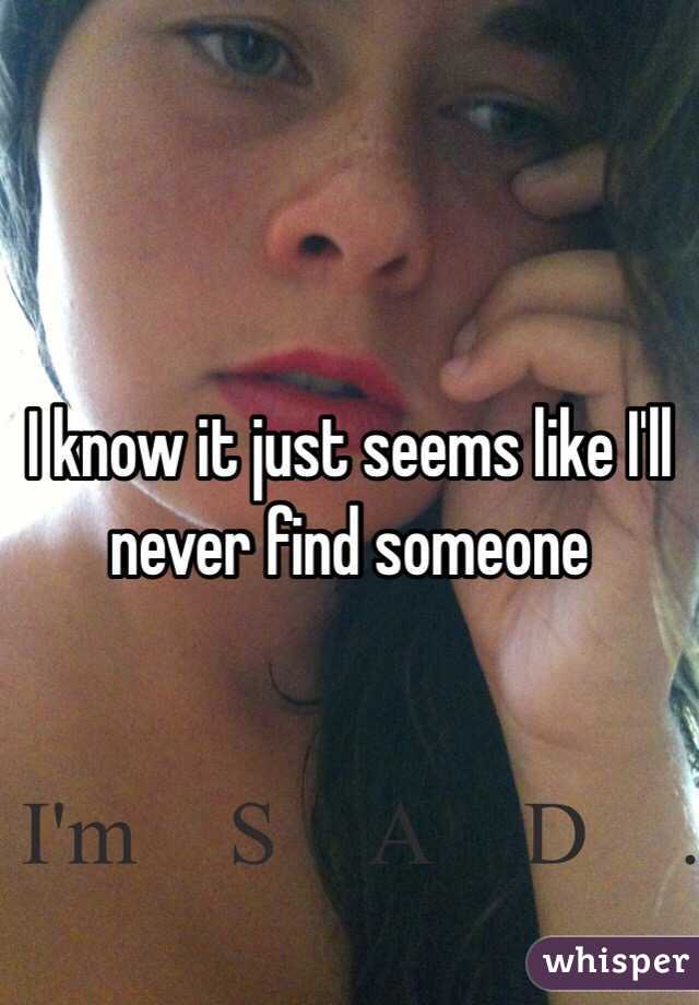 I know it just seems like I'll never find someone 