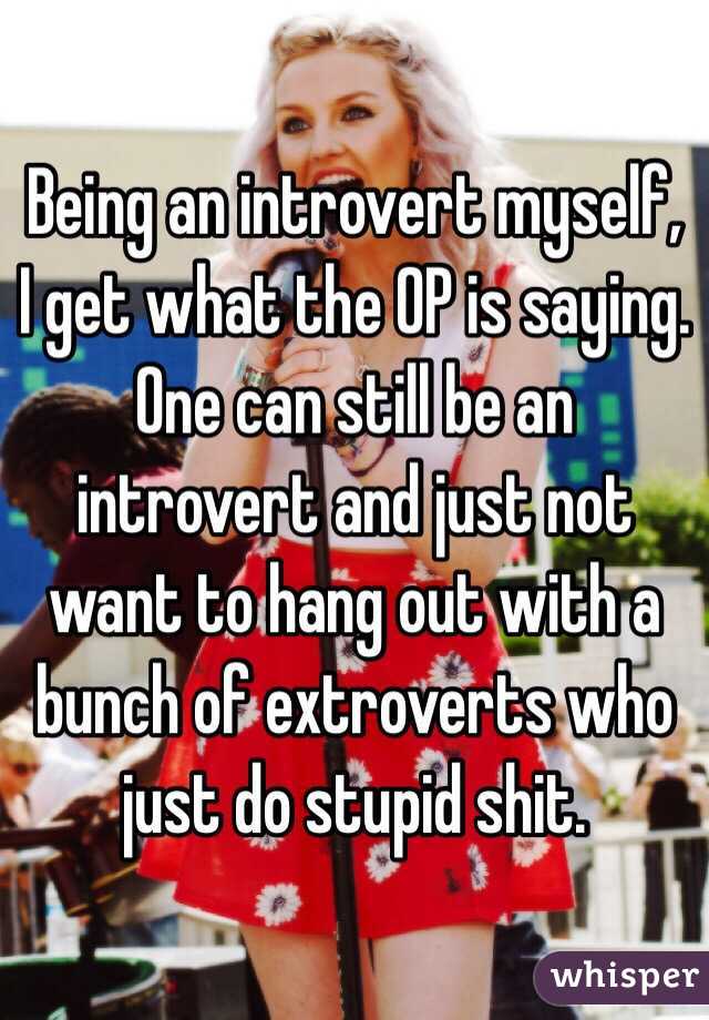 Being an introvert myself, I get what the OP is saying. One can still be an introvert and just not want to hang out with a bunch of extroverts who just do stupid shit. 