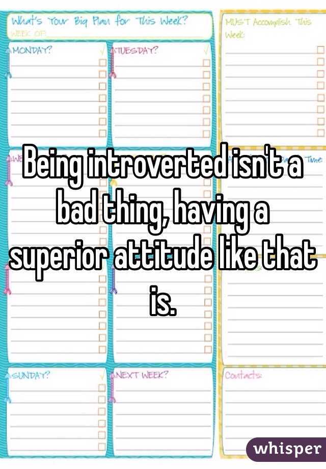 Being introverted isn't a bad thing, having a superior attitude like that is.