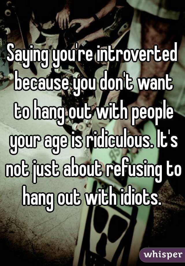 Saying you're introverted because you don't want to hang out with people your age is ridiculous. It's not just about refusing to hang out with idiots. 