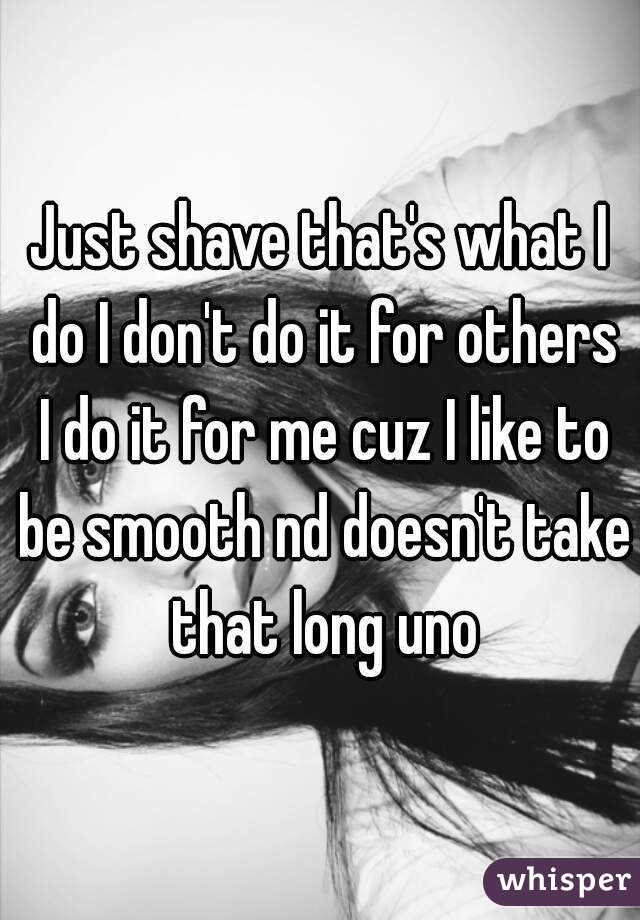 Just shave that's what I do I don't do it for others I do it for me cuz I like to be smooth nd doesn't take that long uno