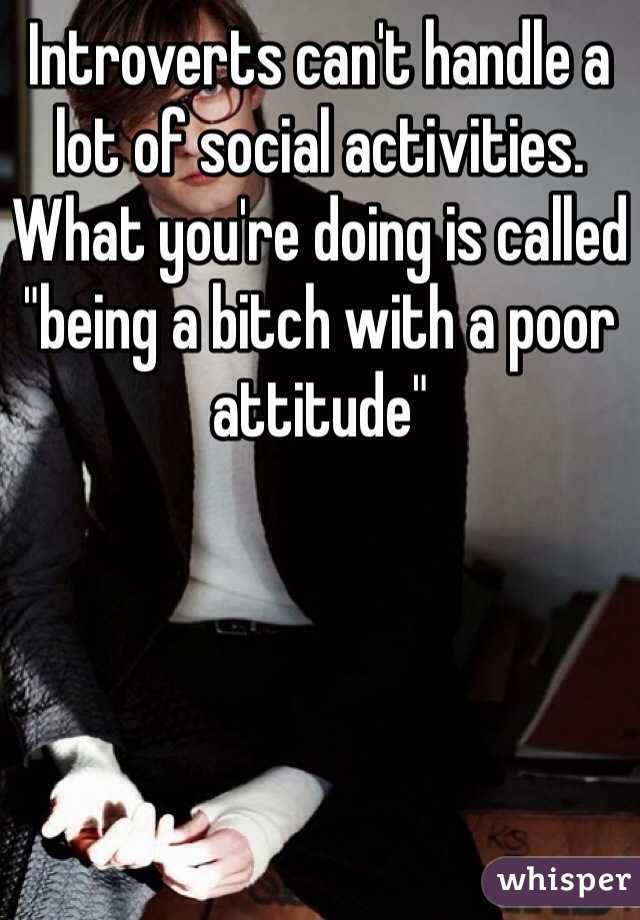 Introverts can't handle a lot of social activities. What you're doing is called "being a bitch with a poor attitude" 