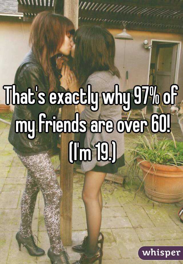 That's exactly why 97% of my friends are over 60! (I'm 19.)