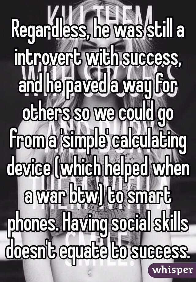 Regardless, he was still a introvert with success, and he paved a way for others so we could go from a 'simple' calculating device (which helped when a war btw) to smart phones. Having social skills doesn't equate to success. 