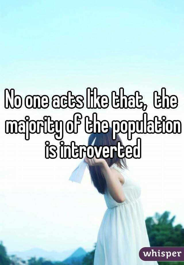 No one acts like that,  the majority of the population is introverted