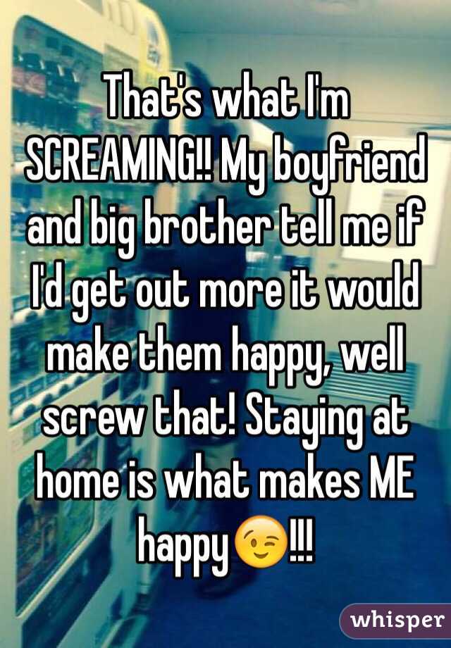 That's what I'm SCREAMING!! My boyfriend and big brother tell me if I'd get out more it would make them happy, well screw that! Staying at home is what makes ME happy😉!!!