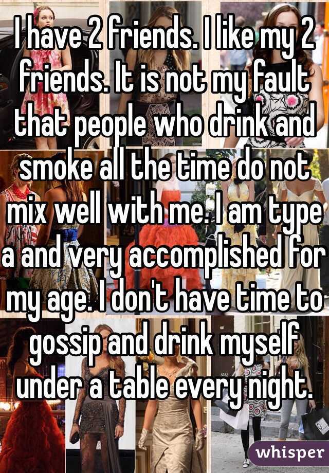 I have 2 friends. I like my 2 friends. It is not my fault that people who drink and smoke all the time do not mix well with me. I am type a and very accomplished for my age. I don't have time to gossip and drink myself under a table every night.