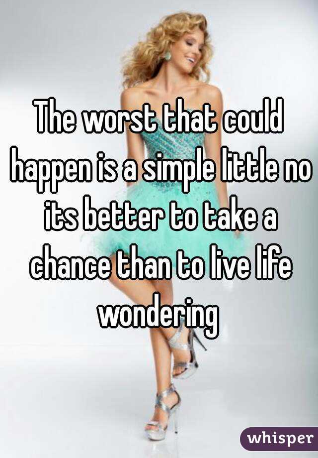 The worst that could happen is a simple little no its better to take a chance than to live life wondering 