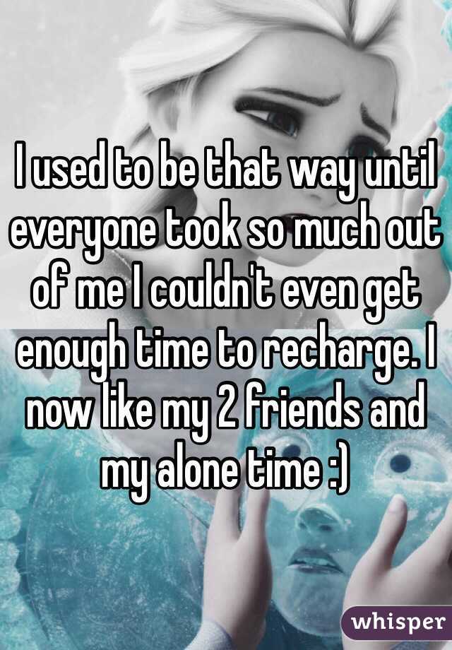 I used to be that way until everyone took so much out of me I couldn't even get enough time to recharge. I now like my 2 friends and my alone time :)