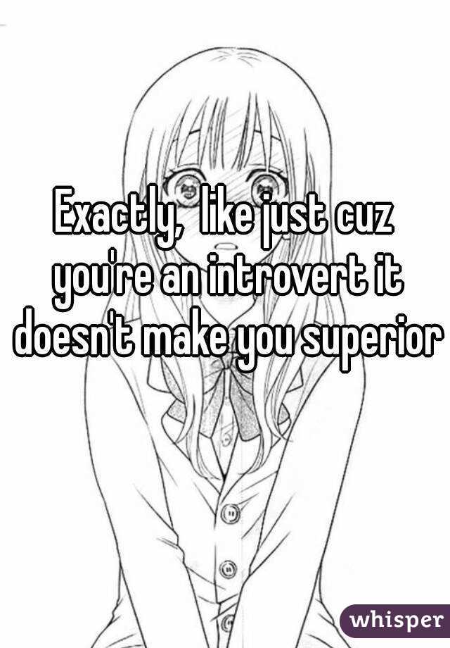 Exactly,  like just cuz you're an introvert it doesn't make you superior 