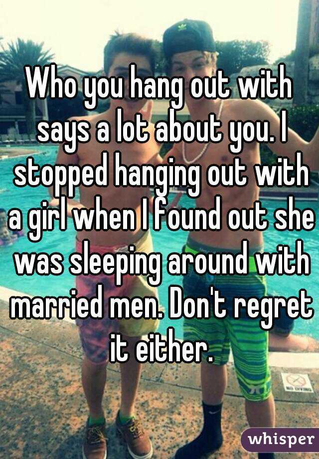 Who you hang out with says a lot about you. I stopped hanging out with a girl when I found out she was sleeping around with married men. Don't regret it either.