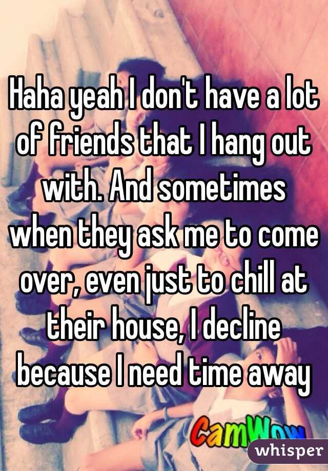 Haha yeah I don't have a lot of friends that I hang out with. And sometimes when they ask me to come over, even just to chill at their house, I decline because I need time away