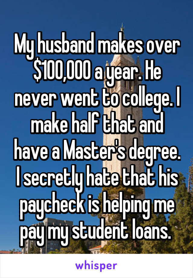 My husband makes over $100,000 a year. He never went to college. I make half that and have a Master's degree. I secretly hate that his paycheck is helping me pay my student loans. 