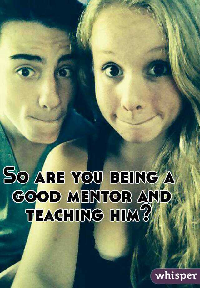 So are you being a good mentor and teaching him? 