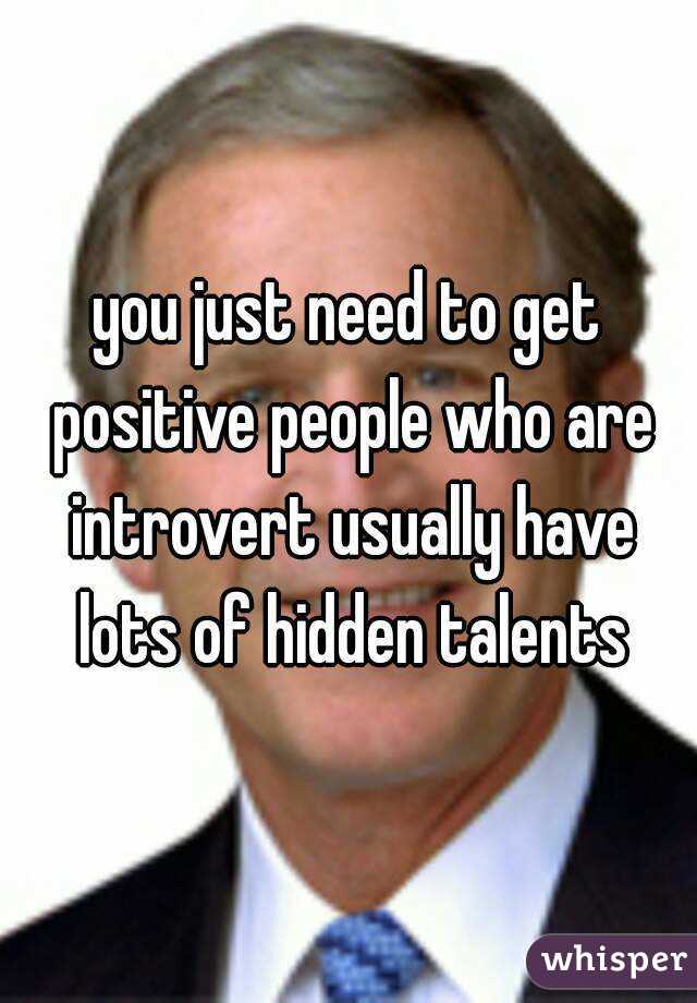 you just need to get positive people who are introvert usually have lots of hidden talents