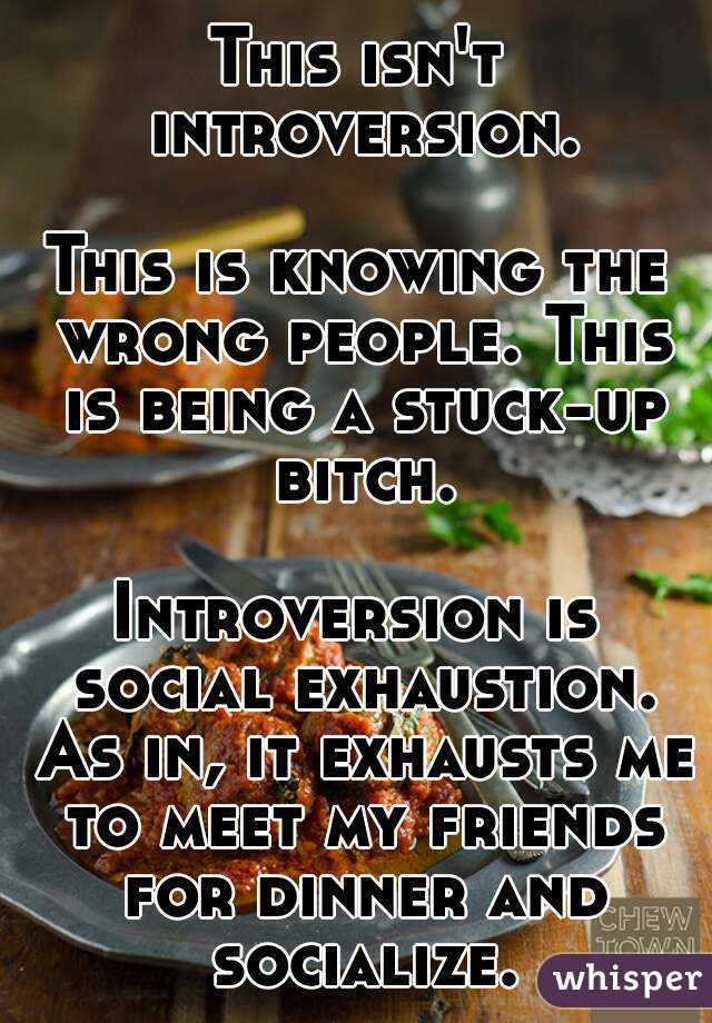 This isn't introversion.

This is knowing the wrong people. This is being a stuck-up bitch.

Introversion is social exhaustion. As in, it exhausts me to meet my friends for dinner and socialize.