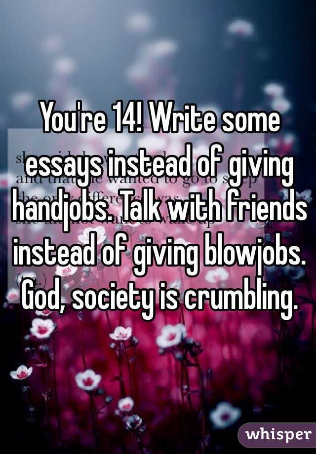 You're 14! Write some essays instead of giving handjobs. Talk with friends instead of giving blowjobs. God, society is crumbling.