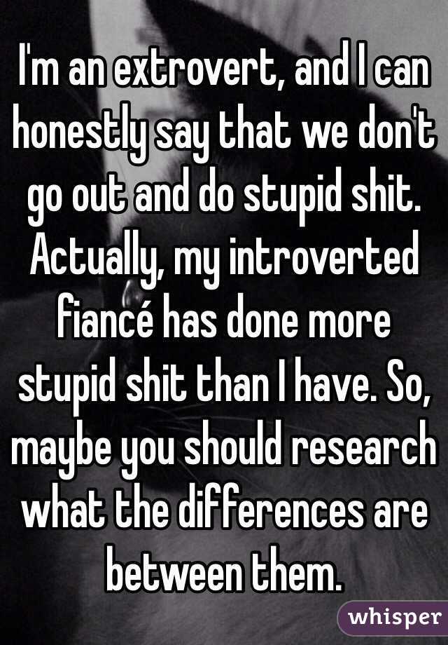 I'm an extrovert, and I can honestly say that we don't go out and do stupid shit. Actually, my introverted fiancé has done more stupid shit than I have. So, maybe you should research what the differences are between them. 