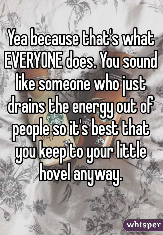 Yea because that's what EVERYONE does. You sound like someone who just drains the energy out of people so it's best that you keep to your little hovel anyway.