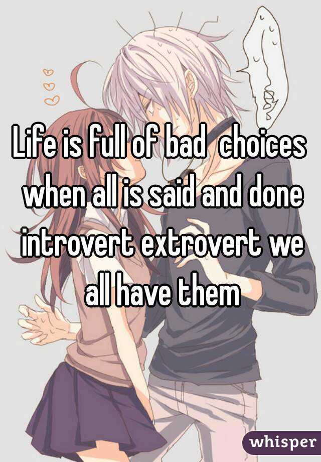 Life is full of bad  choices when all is said and done introvert extrovert we all have them