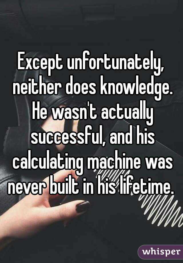 Except unfortunately, neither does knowledge. He wasn't actually successful, and his calculating machine was never built in his lifetime. 