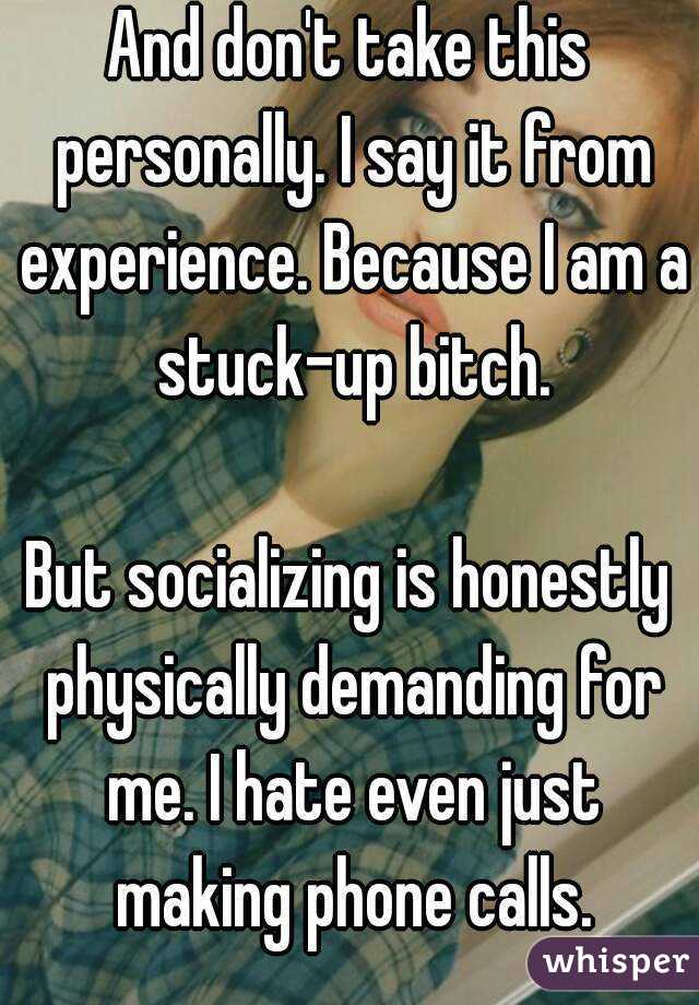 And don't take this personally. I say it from experience. Because I am a stuck-up bitch.

But socializing is honestly physically demanding for me. I hate even just making phone calls.