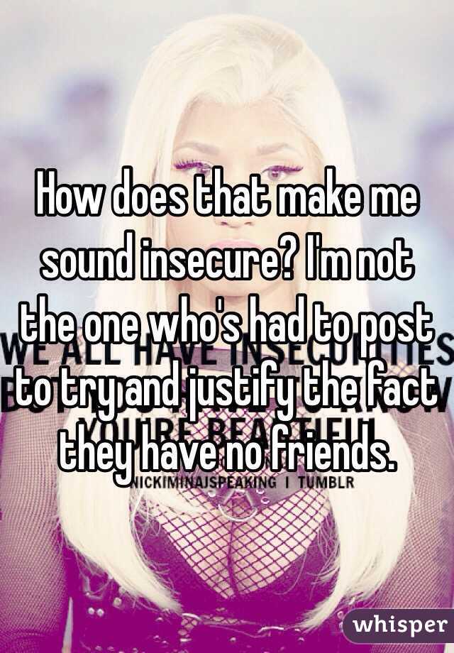 How does that make me sound insecure? I'm not the one who's had to post to try and justify the fact they have no friends.