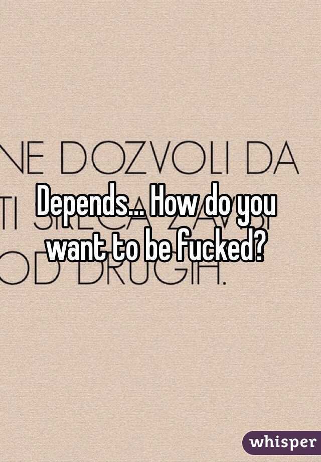 Depends... How do you want to be fucked?